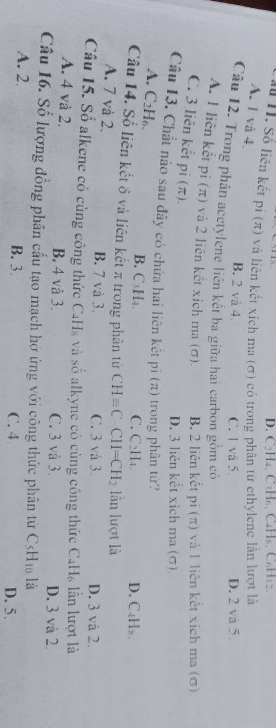 C2H4, C4H₆, C4H8, C₆H12.
# I. Số liên kết pi (π) và liên kết xích ma (σ) có trong phân tử ethylene lần lượt là
A. 1 và 4.
B. 2 và 4. C. 1 và 5. D. 2 và 5.
Câu 12. Trong phân acetylene liên kết ba giữa hai carbon gồm có
A. I liên kết pi (π) và 2 liên kết xích ma (σ). B. 2 liên kết pi (π) và 1 liên kết xích ma (σ).
C. 3 liên kết pi (π).
D. 3 liên kết xích ma (σ).
Câu 13. Chất nào sau đây có chứa hai liên kết pi (π) trong phân tứ?
A. C2H₆. B. C₃H4.
C. C_2H_4. D. C_4H_8. 
Câu 14. Số liên kết δ và liên kết π trong phân tử CHequiv C-CH=CH_2 lần lượt là
A. 7 và 2. B. 7 và 3.
C. 3 và 3. D. 3 và 2.
Câu 15. Số alkene có cùng công thức C4H₈ và số alkyne có cùng công thức C4H₆ lần lượt là
A. 4 và 2. B. 4 và 3. C. 3 và 3. D. 3 và 2.
Câu 16. Số lượng đồng phân cấu tạo mạch hở ứng với công thức phân tử C_5H_10 là
A. 2. B. 3. C. 4
D. 5.