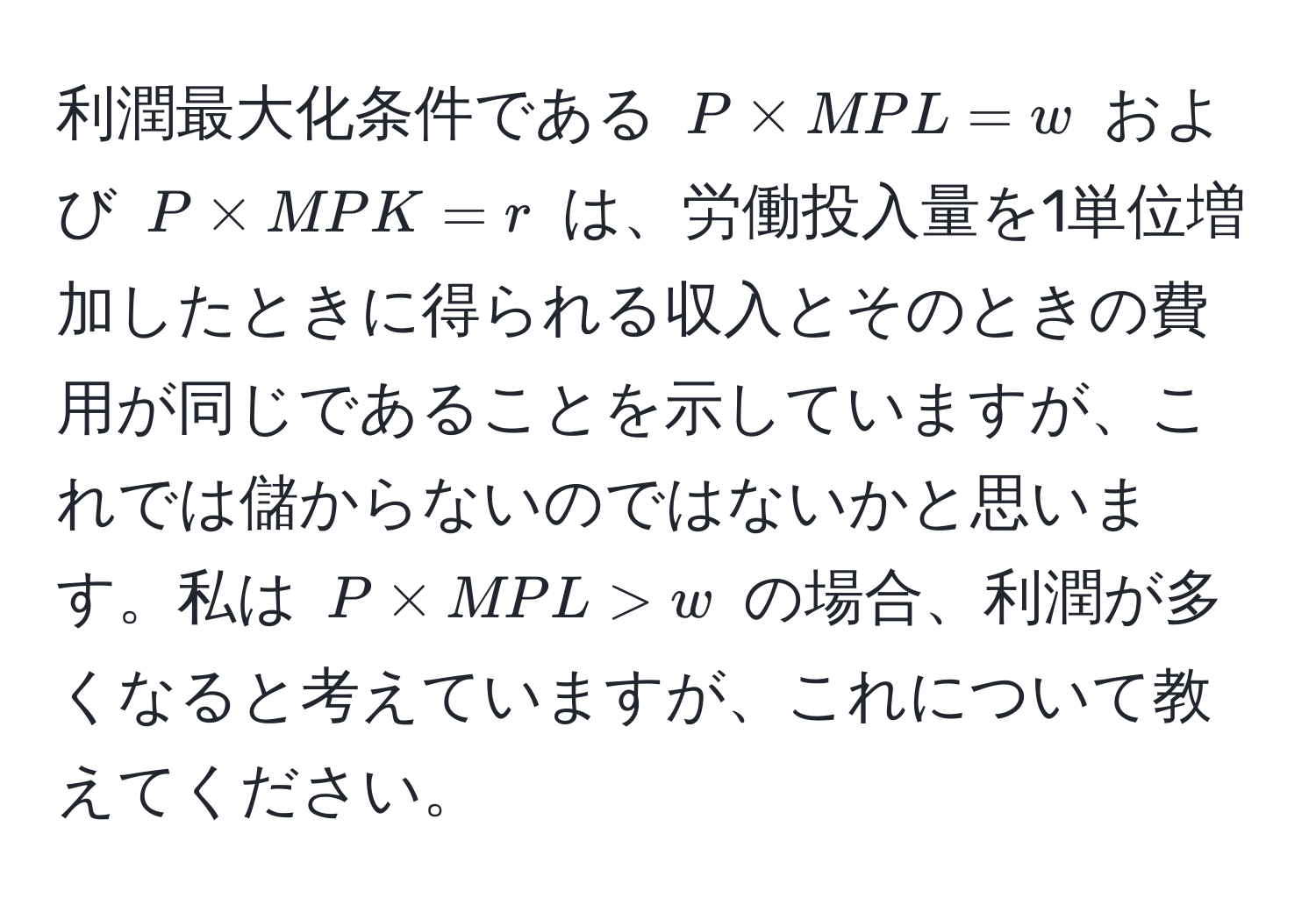 利潤最大化条件である $P * MPL = w$ および $P * MPK = r$ は、労働投入量を1単位増加したときに得られる収入とそのときの費用が同じであることを示していますが、これでは儲からないのではないかと思います。私は $P * MPL > w$ の場合、利潤が多くなると考えていますが、これについて教えてください。