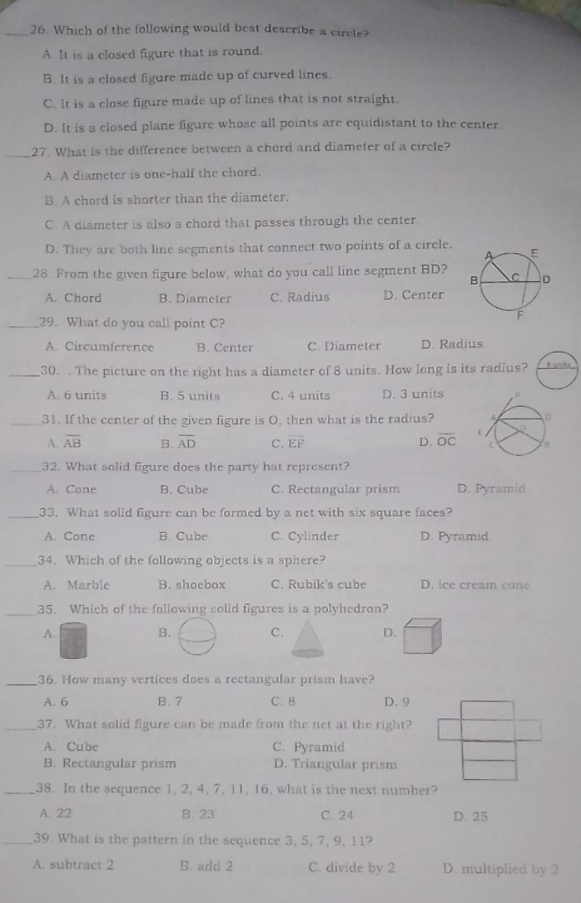 Which of the following would best describe a circle?
A. It is a closed figure that is round.
B. It is a closed figure made up of curved lines.
C. It is a close figure made up of lines that is not straight.
D. It is a closed plane figure whose all points are equidistant to the center.
_
27. What is the difference between a chord and diameter of a circle?
A. A diameter is one-half the chord.
B. A chord is shorter than the diameter.
C. A diameter is also a chord that passes through the center.
D. They are both line segments that connect two points of a circle.
_28. From the given figure below, what do you call line segment BD?
A. Chord B. Diameter C. Radius D. Center
_29. What do you call point C?
A. Circumference B. Center C. Diameter D. Radius
_30. . The picture on the right has a diameter of 8 units. How long is its radius? S unite
A. 6 units B. 5 units C. 4 units D. 3 units
_31. If the center of the given figure is O, then what is the radius?
A. overline AB B. overline AD C. overline EF D. overline OC
_32. What solid figure does the party hat represent?
A. Cone B. Cube C. Rectangular prism D. Pyramid
_33. What solid figure can be formed by a net with six square faces?
A. Cone B. Cube C. Cylinder D. Pyramid
_34. Which of the following objects is a sphere?
A. Marble B. shoebox C. Rubik's cube D. ice cream cone
_35. Which of the following solid figures is a polyhedron?
A.
B.
C.
D.
_36. How many vertices does a rectangular prism have?
A. 6 B. 7 C. 8 D.9
_37. What solid figure can be made from the net at the right?
A. Cube C. Pyramid
B. Rectangular prism D. Triangular prism
_38. In the sequence 1, 2, 4, 7, 11, 16, what is the next number?
A. 22 B. 23 C. 24 D. 25
_39. What is the pattern in the sequence 3, 5, 7, 9, 11?
A. subtract 2 B. add 2 C. divide by 2 D. multiplied by 2