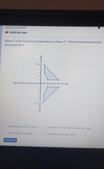 Jan 15, 4:26:01 PM
Watch help video
Figure Z is the result of a transformation on Figure Y. Which transformation would
accomplish this?
A reflection over the y -axis A rotation 180° clockwise about the origin
A translation 2 units up A reflection over the x -axis
Submit Answer