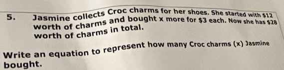 Jasmine collects Croc charms for her shoes. She started with $12
worth of charms and bought x more for $3 each. Now she has $28
worth of charms in total. 
Write an equation to represent how many Croc charms (x) Jasmine 
bought.