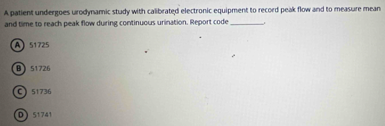 A patient undergoes urodynamic study with calibrated electronic equipment to record peak flow and to measure mean
and time to reach peak flow during continuous urination. Report code_
A 51725
B 51726
C 51736
D 51741