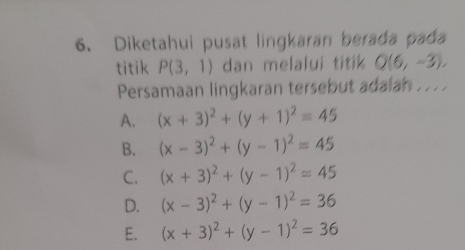 Diketahui pusat lingkaran berada pada
titik P(3,1) dan melalui titik Q(6,-3), 
Persamaan lingkaran tersebut adalan . . . .
A. (x+3)^2+(y+1)^2=45
B. (x-3)^2+(y-1)^2=45
C. (x+3)^2+(y-1)^2=45
D. (x-3)^2+(y-1)^2=36
E. (x+3)^2+(y-1)^2=36