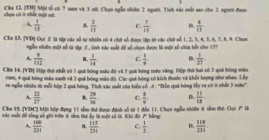 δ
3
Câu 12, [TH] Một tổ có 7 nam và 3 nữ. Chọn ngẫu nhiên 2 người. Tính xác suất sao cho 2 người được
chọn cỏ ít nhất một nữ.
A.  1/15 .  2/15 .  7/15 .  8/15 .
B.
C.
D.
Câu 13. [VD] Gọi S là tập các số tự nhiên có 4 chữ số được lập từ các chữ số 1, 2, 3, 4, 5, 6, 7, 8, 9. Chọn
ngẫu nhiên một số từ tập S , tính xác suất để số chọn được là một số chia hết cho 15?
A.  9/112 .  1/14 .  1/9 .  1/27 .
B.
C.
D.
Câu 14. [VD] Hộp thứ nhất có 1 quá bóng màu đỏ và 5 quả bóng màu vàng. Hộp thứ hai có 3 quá bóng màu
cam, 4 quả bóng màu xanh và 2 quả bóng màu đỏ. Các quả bóng có kích thước và khối lượng như nhau. Lấy
ra ngẫu nhiên từ mỗi hộp 2 quả bóng. Tính xác suất của biến cổ A : ''Bốn quả bóng lấy ra có ít nhất 3 màu''.
A.  22/27 .  29/36 .  8/9 .  11/18 .
B.
C.
D.
Câu 15. [VDC] Một hộp đựng 11 tấm thẻ được đánh số từ 1 đến 11. Chọn ngẫu nhiên 6 tấm thẻ. Gọi P là
xác suất đề tổng số ghi trên 6 tấm thẻ ấy là một số lẻ, Khí đó P bằng:
A.  100/231 .  115/231 .  1/2 .  118/231 .
B.
C.
D.