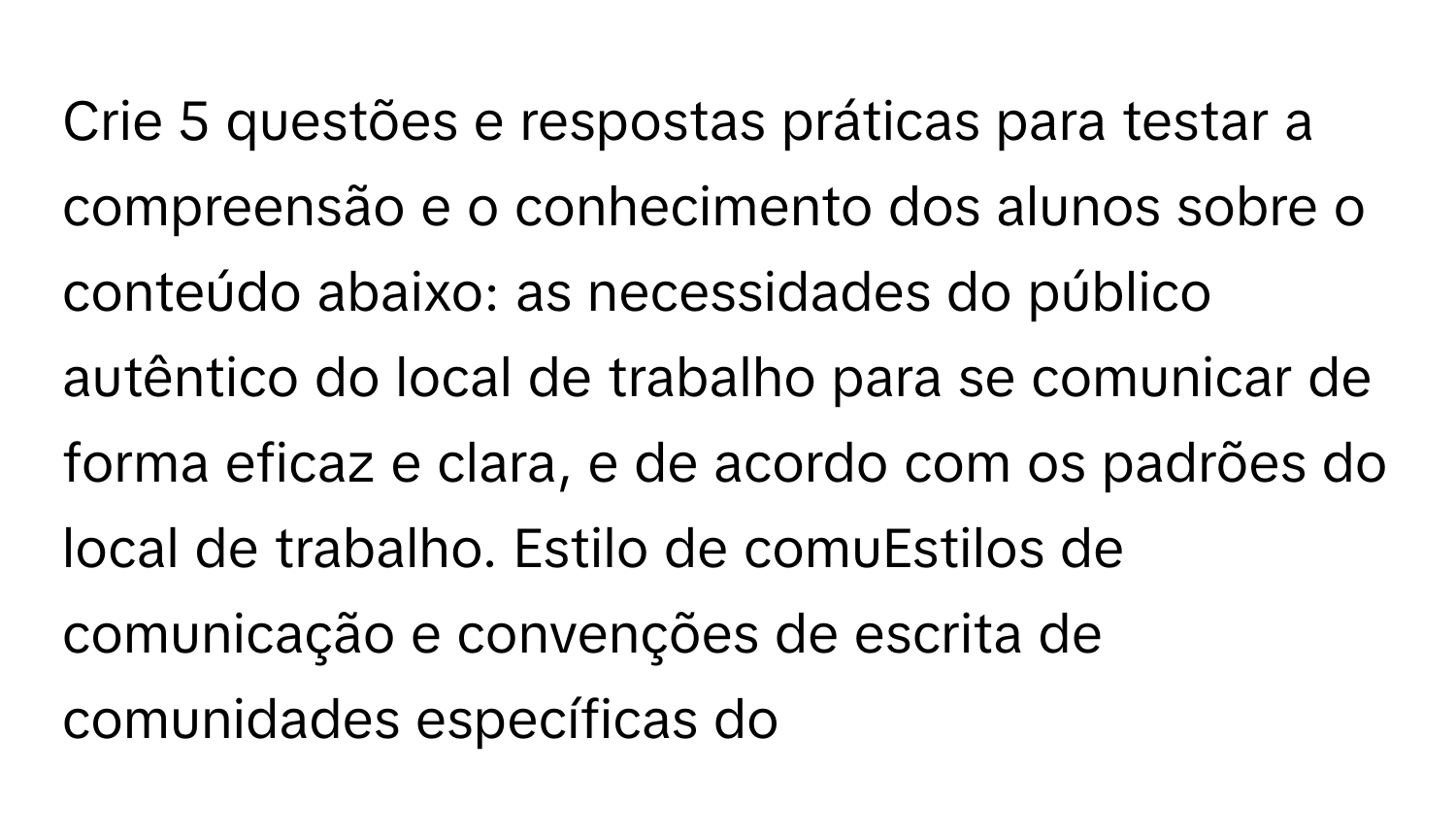 Crie 5 ﻿questões e respostas práticas para testar a compreensão e o conhecimento dos alunos sobre o conteúdo abaixo:  as necessidades do público autêntico do local de trabalho para se comunicar de forma eficaz e clara, e de acordo com os padrões do local de trabalho. Estilo de comuEstilos de comunicação e convenções de escrita de comunidades específicas do