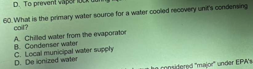 To prevent vapor lock dunh
60. What is the primary water source for a water cooled recovery unit's condensing
coil?
A. Chilled water from the evaporator
B. Condenser water
C. Local municipal water supply
D. De ionized water
n co n idered "major" under EPA's