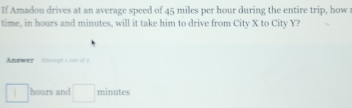 If Amadou drives at an average speed of 45 miles per hour during the entire trip, how r 
time, in hours and minutes, will it take him to drive from City X to City Y? 
Answer Atengt a out of a
hours and □ minutes