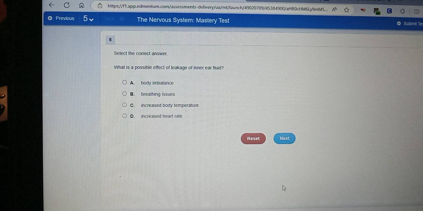 https://f1.app.edmentum.com/assessments-delivery/ua/mt/launch/49020709/45384900/aHR0cHM6Ly9mMS...
Previous The Nervous System: Mastery Test
Submit Te
5
Select the correct answer.
What is a possible effect of leakage of inner ear fluid?
A. body imbalance
B. brealhing issues
C. increased body temperature
D. increased heart rate
Reset Next