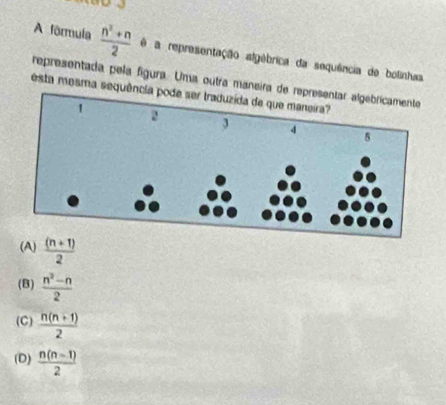 A fôrmula  (n^2+n)/2  ê a representação algébrica da sequência de bolinhas
representada pela fígura. Uma outra maneira d
esta mesma sequên
(A)  ((n+1))/2 
(B)  (n^2-n)/2 
(C)  (n(n+1))/2 
(D)  (n(n-1))/2 