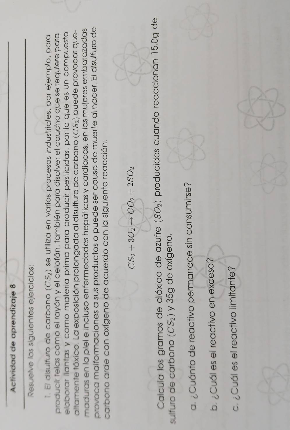 Actividad de aprendizaje 8 
Resuelve los siguientes ejercicios: 
1. El disulfuro de carbono (CS_2) se utiliza en varios procesos industriales, por ejemplo, para 
producir telas como el rayón y el celofán, también para disolver el caucho que se requiere para 
elaborar llantas y como matería prima para producir pesticidas, por lo que es un compuesto 
altamente tóxico. La exposición prolongada al disulfuro de carbono (CS_2) puede provocar que- 
maduras en la piel e incluso enfermedades hepáticas y cardíacas, en las mujeres embarazadas 
provoca malformaciones a sus productos o puede ser causa de muerte al nacer. El disulfuro de 
carbono arde con oxígeno de acuerdo con la siguiente reacción:
CS_2+3O_2to CO_2+2SO_2
Calcula los gramos de dióxido de azufre (SO_2) producidos cuando reaccionan 15.0g de 
sulfuro de carbono (CS_2) y 35g de oxígeno. 
a¿ Cuánto de reactivo permanece sin consumirse? 
b Cuál es el reactivo en exceso? 
c. Cuál es el reactivo limitante?