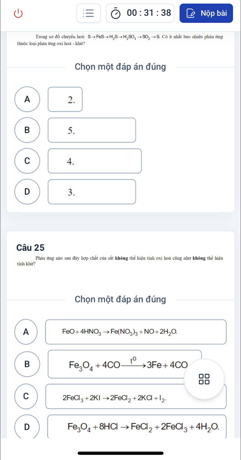 00:31:38 Nộp bài
Trong sơ đồ chuyển hoá: Sto FeSto H_2Sto H_2SO_4to SO_2to SCo 6 ít nhất bao nhiêu phản ứng
thuộc loại phản ứng oxi hoá - khử?
Chọn một đáp án đúng
A
2.
B
5.
C
4.
D
3.
Câu 25
Phản ứng nào sau đây hợp chất của sắt không thể hiện tính oxi hoá cũng như không thể hiện
tính khử?
Chọn một đáp án đúng
A
FeO+4HNO_3to Fe(NO_3)_3+NO+2H_2O. 
B
Fe_3O_4+4COxrightarrow t^03Fe+4CO
C
2FeCl_3+2KIto 2FeCl_2+2KCl+I_2.
D
Fe_3O_4+8HClto FeCl_2+2FeCl_3+4H_2O.