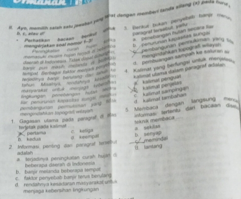 Ayo, memilih salah sału jawaban yang l at dangan memberi tanda silang (x) pada huna
Perhatikan bacaan benikuf 3. Bankut bokan penyebeb banjir nwnus
b. c. atau d!
paragraf tersebut, yarlu
menyérjakan soal nomor f-3! And kg a. penebangan hutan secara lia
mamasuki musim hujan teriad a sebltin . b penurunan kapasias sungai
Peninakaten curan hs
mengindahkan topografi wilaysh
banir pun masih metanda e beibiDai     pembangunan permukiman yang t 
daerah di Indonesia. Tidak dipat dimatn
tempat Berbagai faktor menjadi peryelab d. pembuangan sampah ke saluran 
kalimat ulama dalam paragraf adalah
tahun Misalaya, rendahaya kesalaio 1. Kalimat yang berfungsi untuk menjel
teriedinys banjir berulang dan aout ke
lingkungan, penebangan hutan sethra A katimat penjelas  kalimat penguat
masvarakat untuk menjaga kebertan
liar penurunan kapasitas sangai mmoun c kalimat sampingan
pembangurian permukman yang tdak d kalimat tambahan
informasi tertentu dari bacaan dis 
1. Gagasan utama pada paragraf di alas 5 Membaca dengan  langsung men
mengindahkan topografi wilayah 
teknik membaca
torjøtak pada kalimat
pertama c. ketiga a sekilas
b. kedua d keempal b. senyap
2. Informasi, penting dari paragraf tersebut _memindai
u lantang
adalah
a. terjadinya peningkatan curah hujiln di
beberapa daerah di Indoneșia
b. banjir melanda beberapa tempat
c. faktor penyebab banjir terus berulang
d. rendahnya kesadaran masyarakat untuk
menjaga kebersihan lingkungan