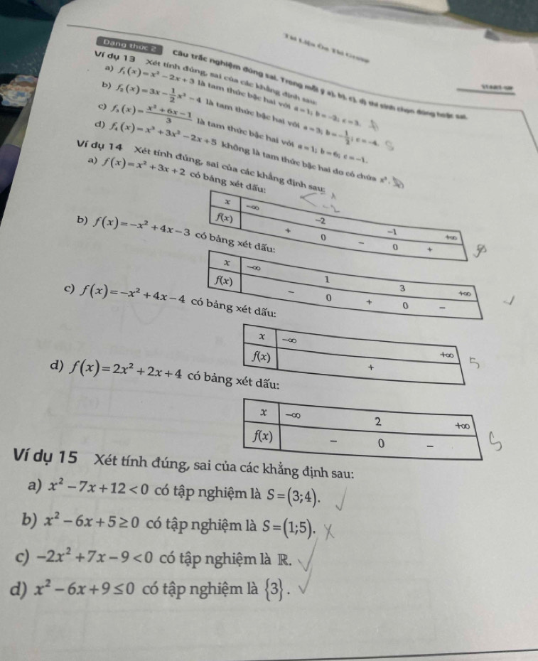 Dạng thức 2
Tái Liệu Ôu Ti Grn
Ví dụ
a)
Câu trấc nghiệm đùng sai. Yrong mỗi ý a), bị c) d) thi sinh than động hhậc sự
b) f_1(x)=x^2-2x+3 ng, sai của các khẳng định sau
c) f_2(x)=3x- 1/2 x^2-4 là tam thức bậc hai với a=1;b=-2;c=3.
là tam thức bậc hai với a=3;b=- 1/2 ;c=-4
d) f_3(x)= (x^3+6x-1)/3  là tam thức bậc hai với a=1;b=6;c=-1.
Ví dụ f_4(x)=x^3+3x^2-2x+5 không là tam thức bậc hai do có chứa
a) f(x)=x^2+3x+2 :ng, sai của các khẳng đ
x^3.
có bảng
b) f(x)=-x^2+4x-3
c) f(x)=-x^2+4x-4
d) f(x)=2x^2+2x+4 có bả
Ví dụ 15 Xét tính đúng, sai của các khẳng định sau:
a) x^2-7x+12<0</tex> có tập nghiệm là S=(3;4).
b) x^2-6x+5≥ 0 có tập nghiệm là S=(1;5).
c) -2x^2+7x-9<0</tex> có tập nghiệm là R.
d) x^2-6x+9≤ 0 có tập nghiệm là  3 .