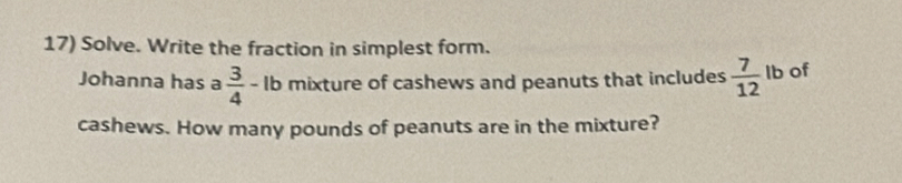 Solve. Write the fraction in simplest form. 
Johanna has a  3/4 - lb mixture of cashews and peanuts that includes  7/12  lb of 
cashews. How many pounds of peanuts are in the mixture?