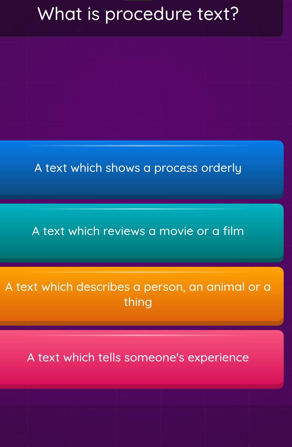 What is procedure text?
A text which shows a process orderly
A text which reviews a movie or a film
A text which describes a person, an animal or a
thing
A text which tells someone's experience