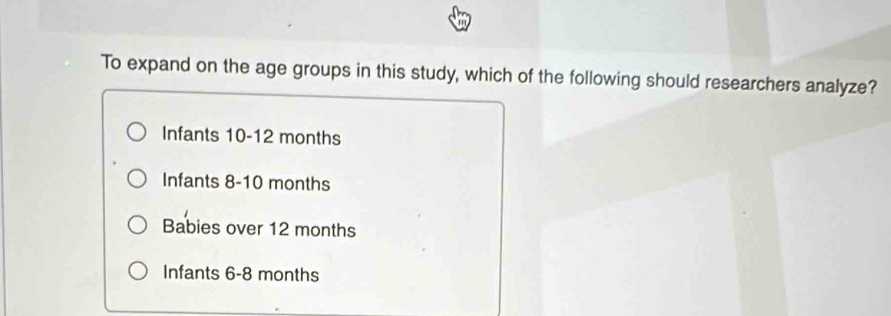 To expand on the age groups in this study, which of the following should researchers analyze?
Infants 10-12 months
Infants 8-10 months
Babies over 12 months
Infants 6-8 months