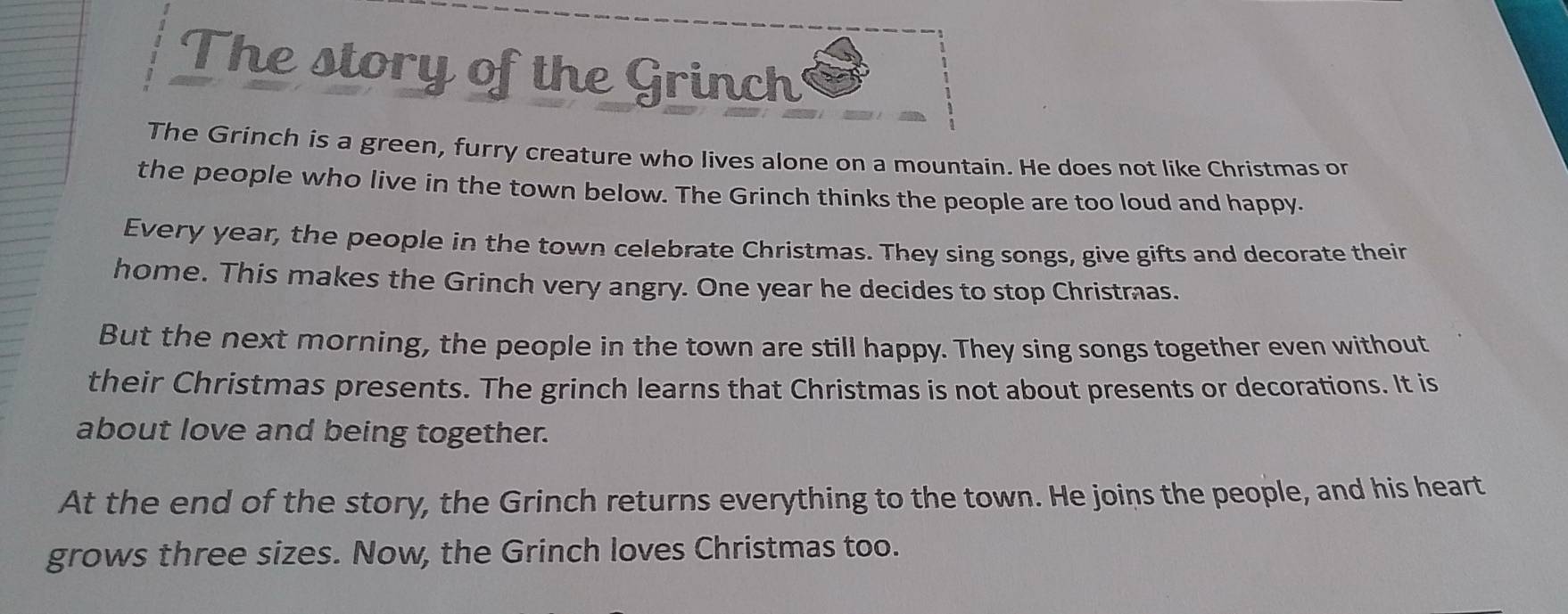 The story of the Grinch 
The Grinch is a green, furry creature who lives alone on a mountain. He does not like Christmas or 
the people who live in the town below. The Grinch thinks the people are too loud and happy. 
Every year, the people in the town celebrate Christmas. They sing songs, give gifts and decorate their 
home. This makes the Grinch very angry. One year he decides to stop Christras. 
But the next morning, the people in the town are still happy. They sing songs together even without 
their Christmas presents. The grinch learns that Christmas is not about presents or decorations. It is 
about love and being together. 
At the end of the story, the Grinch returns everything to the town. He joins the people, and his heart 
grows three sizes. Now, the Grinch loves Christmas too.