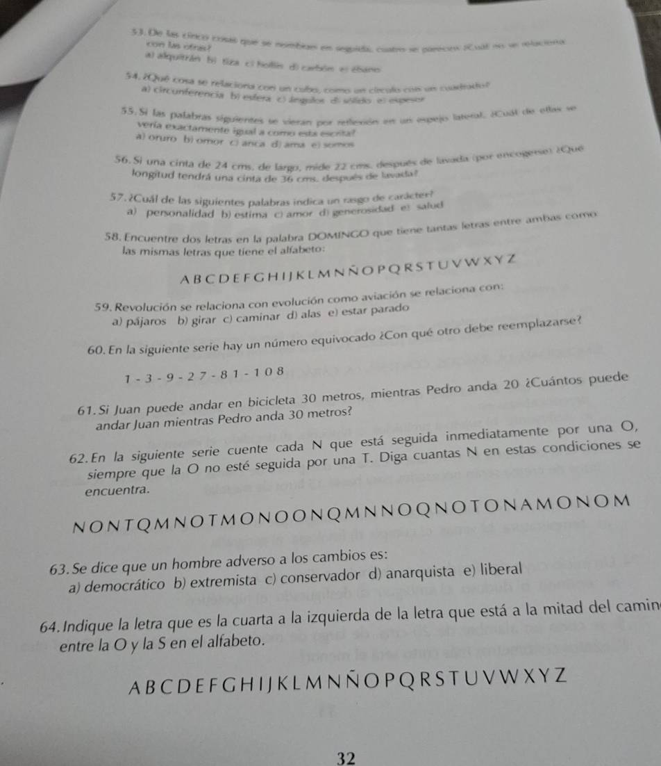 De las cínco costs que se nmbiaes en sequidas coutro se pajecio scval no sn relaciona
con las ofnis?
a) alquitrán bị tiza ci holliis d) carbóm el ebano
54. ¿Qué cosa se relaciona cor un cobo, como un cleculo con un cuadradol
a) circunferencia b) esfera c) língulos di sólidio el expesor
55. Sí las palabras siguientes se vieran por reffecón en un espejo lateral. ECual de otlas se
vería exactamente igual a como está escrital
a) oruro b) omor c) anca d) ama e) somos
56.  Si una cinta de 24 cms. de lárgo, mide 22 cms. después de lavada (por encogerse) ¿Que
longitud tendrá una cinta de 36 cms. después de lavada?
57. ¿Cuál de las siguientes palabras indica un rasgo de carácter?
a) personalidad b) estima C) amor d) generosidad e) salud
58. Encuentre dos letras en la palabra DOMINGO que tiene tantas letras entre ambas como
las mismas letras que tiene el alfabeto:
A b c d e f g h i j k l m n ñ o p q r s t u v w x y z
59. Revolución se relaciona con evolución como aviación se relaciona con:
a) pájaros b) girar c) caminar d) alas e) estar parado
60. En la siguiente serie hay un número equivocado ¿Con qué otro debe reemplazarse?
1 - 3 - 9 - 2 7 - 8 1 - 1 0 8
61.Si Juan puede andar en bicicleta 30 metros, mientras Pedro anda 20 ¿Cuántos puede
andar Juan mientras Pedro anda 30 metros?
62.En la siguiente serie cuente cada N que está seguida inmediatamente por una O,
siempre que la O no esté seguida por una T. Diga cuantas N en estas condiciones se
encuentra.
nontqmnotmonoonQmnnoqnotonamonom
63.Se dice que un hombre adverso a los cambios es:
a) democrático b) extremista c) conservador d) anarquista e) liberal
64.Indique la letra que es la cuarta a la izquierda de la letra que está a la mitad del camin
entre la O y la S en el alfabeto.
Ab C D E FG H I JK L m N ñ O P Q R S T U V W X YZ
32