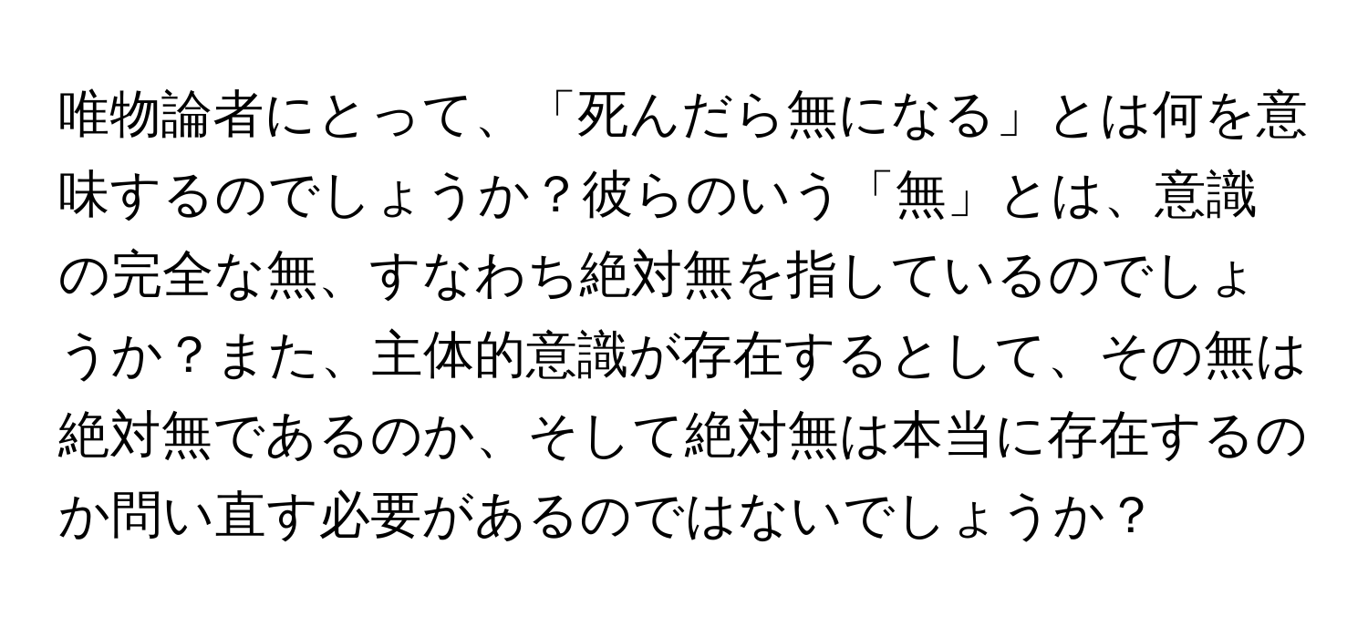 唯物論者にとって、「死んだら無になる」とは何を意味するのでしょうか？彼らのいう「無」とは、意識の完全な無、すなわち絶対無を指しているのでしょうか？また、主体的意識が存在するとして、その無は絶対無であるのか、そして絶対無は本当に存在するのか問い直す必要があるのではないでしょうか？