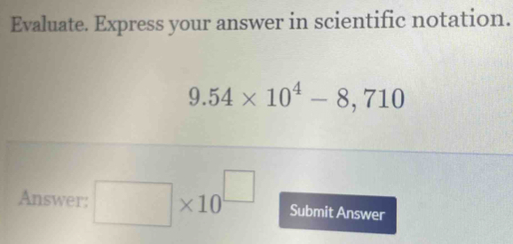 Evaluate. Express your answer in scientific notation.
9.54* 10^4-8,710
Answer: □ * 10^(□) Submit Answer