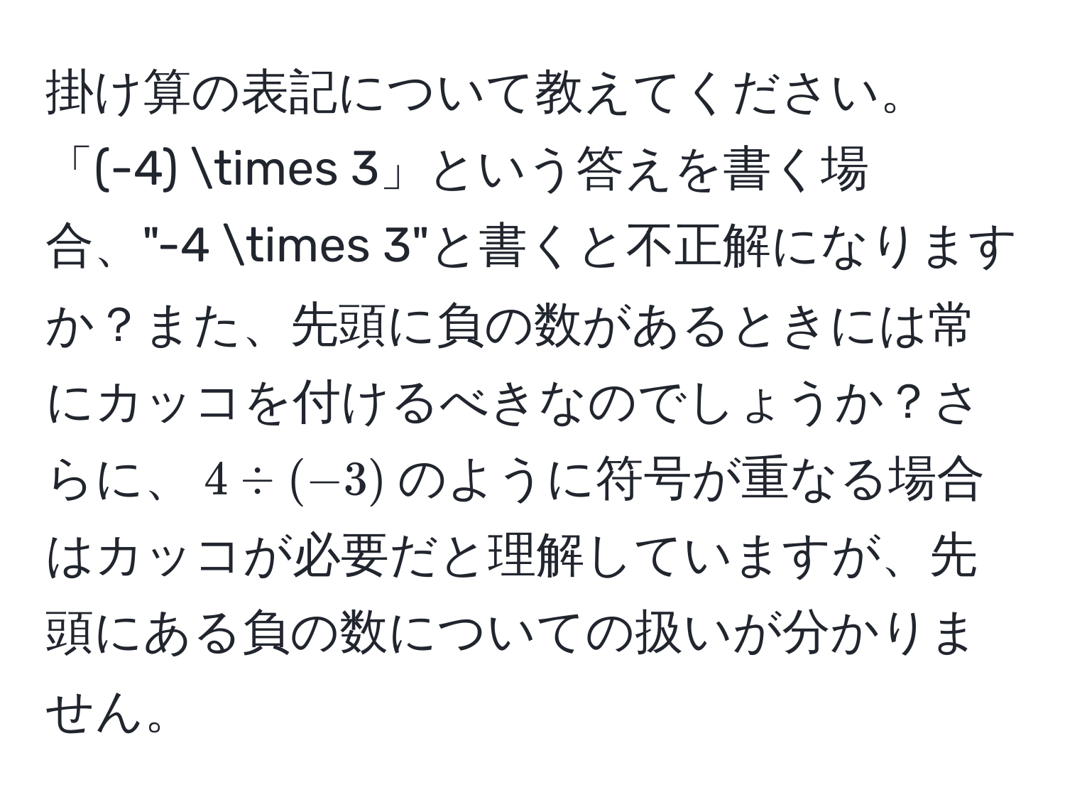 掛け算の表記について教えてください。「(-4) * 3」という答えを書く場合、"-4 * 3"と書くと不正解になりますか？また、先頭に負の数があるときには常にカッコを付けるべきなのでしょうか？さらに、$4 / (-3)$のように符号が重なる場合はカッコが必要だと理解していますが、先頭にある負の数についての扱いが分かりません。