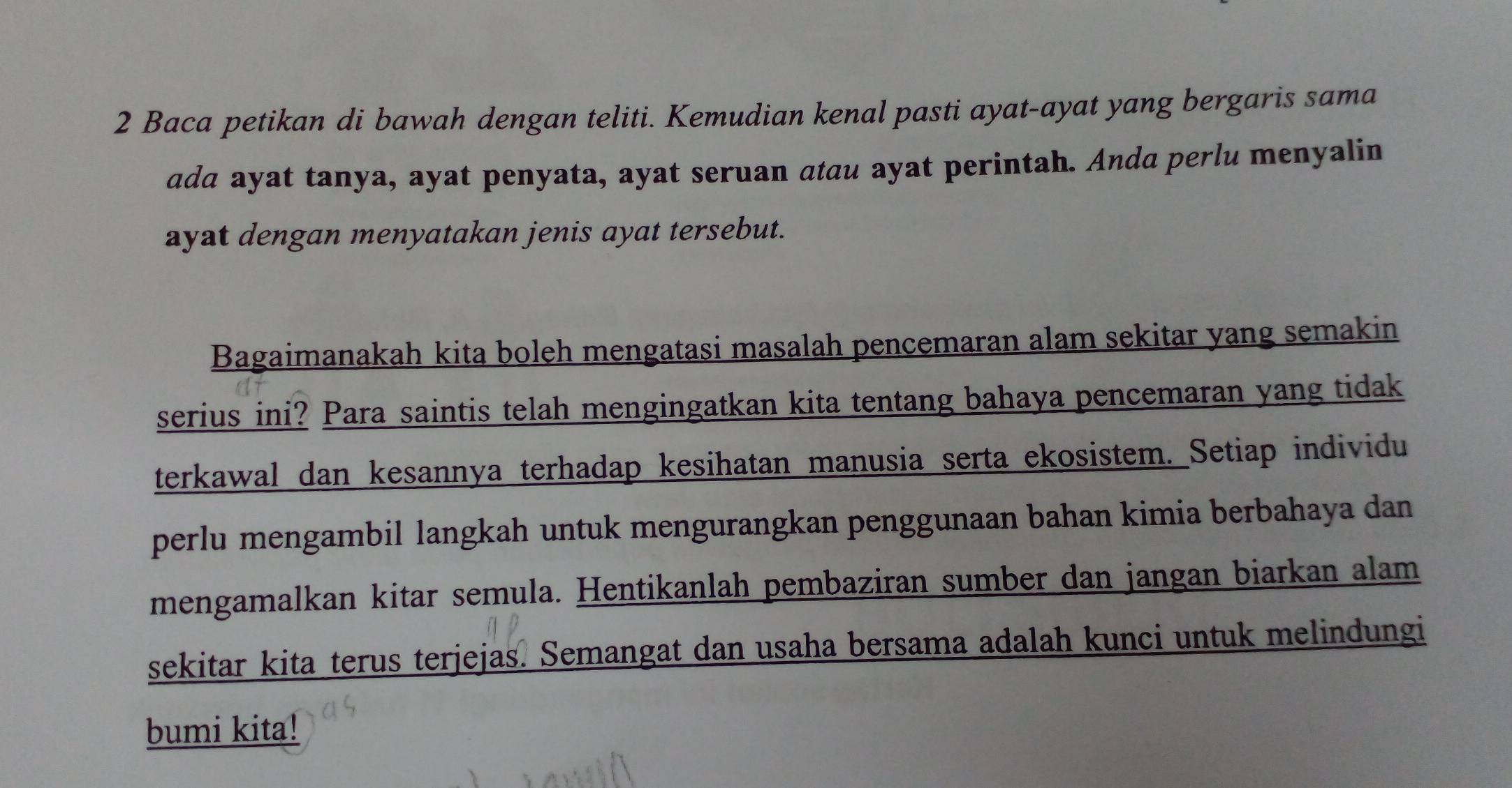 Baca petikan di bawah dengan teliti. Kemudian kenal pasti ayat-ayat yang bergaris sama 
ada ayat tanya, ayat penyata, ayat seruan atau ayat perintah. Anda perlu menyalin 
ayat dengan menyatakan jenis ayat tersebut. 
Bagaimanakah kita boleh mengatasi masalah pencemaran alam sekitar yang semakin 
serius ini? Para saintis telah mengingatkan kita tentang bahaya pencemaran yang tidak 
terkawal dan kesannya terhadap kesihatan manusia serta ekosistem. Setiap individu 
perlu mengambil langkah untuk mengurangkan penggunaan bahan kimia berbahaya dan 
mengamalkan kitar semula. Hentikanlah pembaziran sumber dan jangan biarkan alam 
sekitar kita terus terjejas. Semangat dan usaha bersama adalah kunci untuk melindungi 
bumi kita!