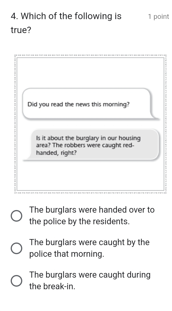 Which of the following is 1 point
true?
Did you read the news this morning?
Is it about the burglary in our housing :
area? The robbers were caught red-
handed, right?
The burglars were handed over to
the police by the residents.
The burglars were caught by the
police that morning.
The burglars were caught during
the break-in.