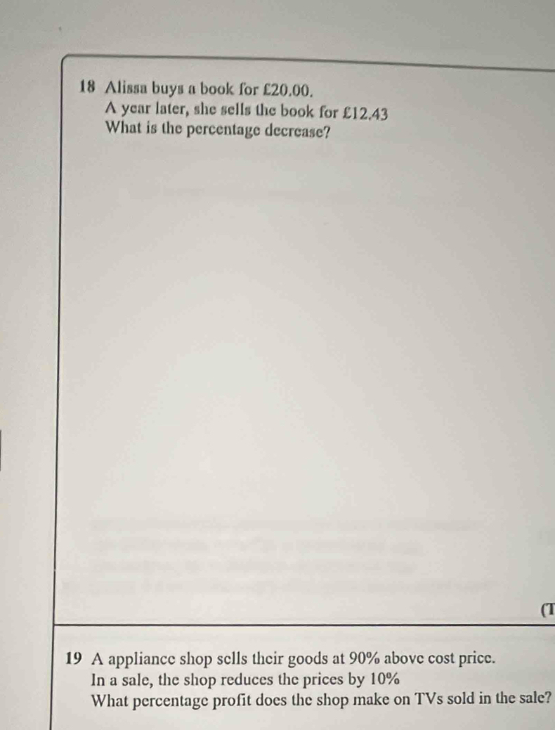 Alissa buys a book for £20.00. 
A year later, she sells the book for £12.43
What is the percentage decrease? 
(T 
19 A appliance shop sells their goods at 90% above cost price. 
In a sale, the shop reduces the prices by 10%
What percentage profit does the shop make on TVs sold in the sale?