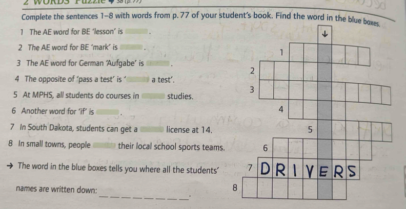 Complete the sentences 1-8 with words from p. 77 of your student's book. Find the word in the blue boxes. 
1 The AE word for BE ‘lesson’ is 
2 The AE word for BE ‘mark’ is 
3 The AE word for German ‘Aufgabe’ is 
4 The opposite of ‘pass a test’ is ’ a test'. 
5 At MPHS, all students do courses in studies. 
6 Another word for ‘if’ is 
7 In South Dakota, students can get a license at 14. 
8 In small towns, people their local school sports teams. 
The word in the blue boxes tells you where all the students' 
names are written down: 
_.