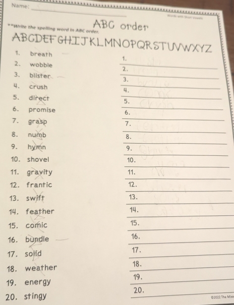 Name: 
_ 
ABC order 
**Write the spelling word In ABC order. 
ABGDEF GHI J KL MNOPQRSTUVWXYZ 
1. breath 
1. 
2. wobble _2. 
3. blister _3. 
4. crush _4. 
_ 
5. direct _5. 
6. promise 6. 
7. grasp 
_ 
7. 
_ 
_ 
8. numb 8. 
_ 
9. hymn 9. 
_ 
10. shovel 10. 
_ 
_ 
_ 
11. gravity 11. 
12. frantic 12. 
13. swift 13. 
14. feather 14. 
15. comic 15. 
16. bundle 16. 
17. solid 17 . 
18. 
18. weather 
19. 
19. energy 
20. 
20. stingy 
02022 The Mix