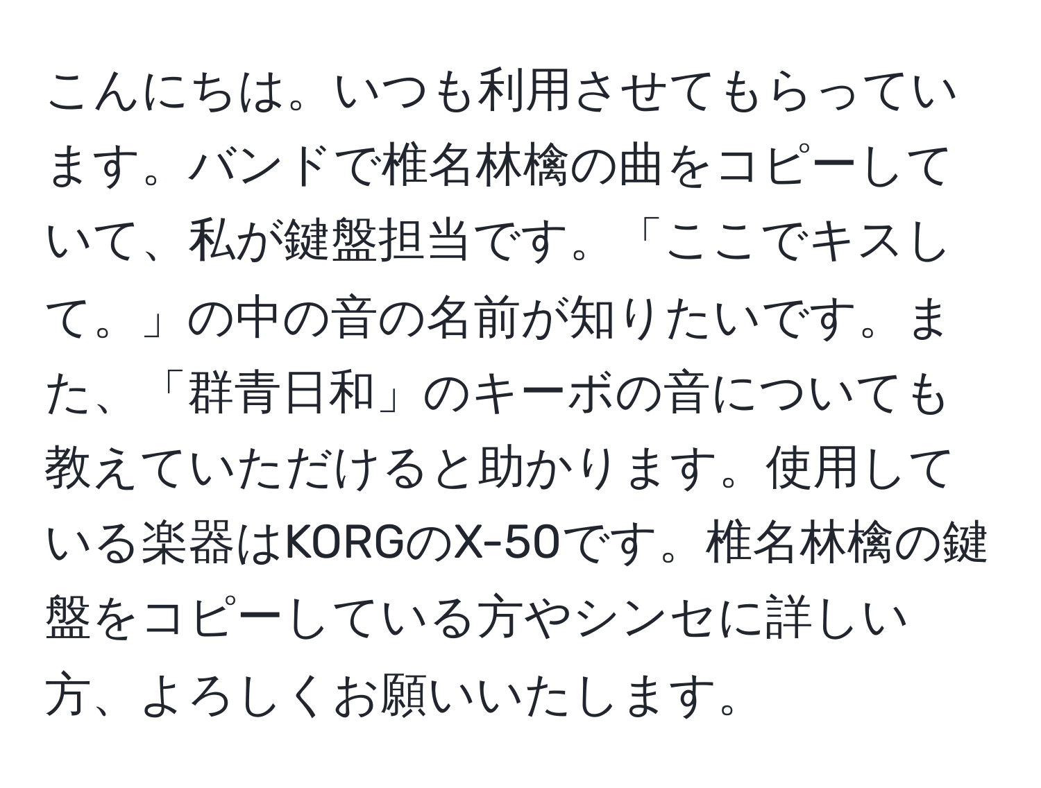 こんにちは。いつも利用させてもらっています。バンドで椎名林檎の曲をコピーしていて、私が鍵盤担当です。「ここでキスして。」の中の音の名前が知りたいです。また、「群青日和」のキーボの音についても教えていただけると助かります。使用している楽器はKORGのX-50です。椎名林檎の鍵盤をコピーしている方やシンセに詳しい方、よろしくお願いいたします。