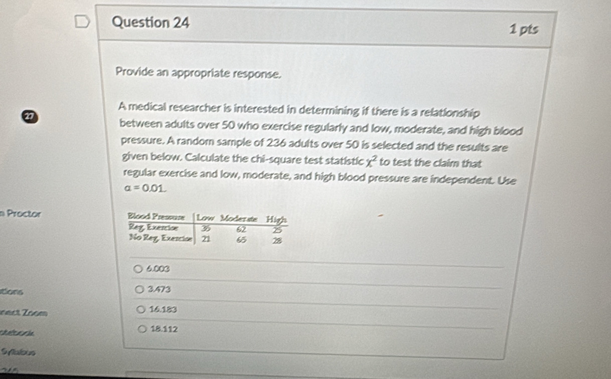 Provide an appropriate response.
A medical researcher is interested in determining if there is a relationship
17
between adults over 50 who exercise regularly and low, moderate, and high blood
pressure. A random sample of 236 adults over 50 is selected and the results are
given below. Calculate the chi-square test statistic x^2 to test the claim that
regular exercise and low, moderate, and high blood pressure are independent. Use
a=0.01
n Proctor
6.003
tions 3.473
nect Zoom 16.183
atelsoria
18.112
SAalous