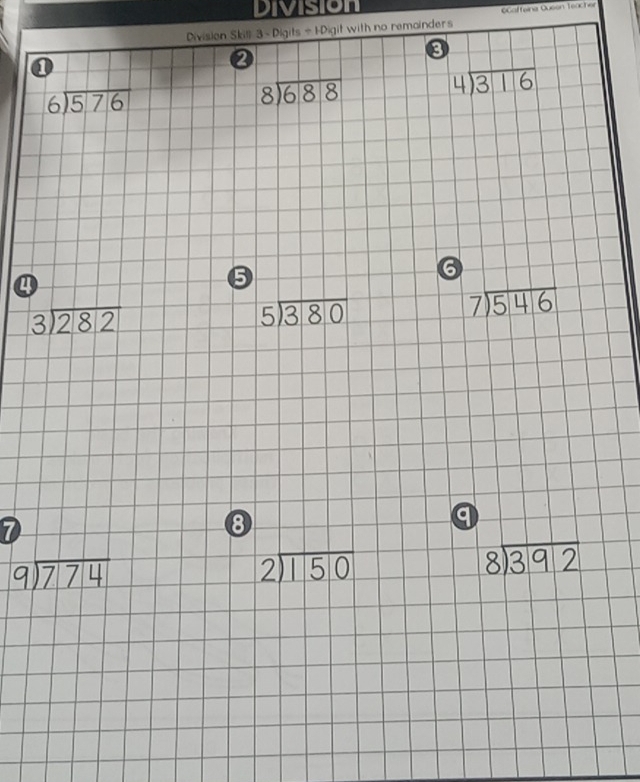 Division 
Division Skill 3 - Digits ÷ 1-Digit with no remainders Gaffeine Queen Teacher 
①
beginarrayr 4encloselongdiv 316endarray
beginarrayr 6encloselongdiv 576endarray
beginarrayr 8encloselongdiv 688endarray
④
5
6
beginarrayr 3encloselongdiv 282endarray
beginarrayr 5encloselongdiv 380endarray
beginarrayr 7encloselongdiv 546endarray
7
8
q
beginarrayr 9encloselongdiv 774endarray
beginarrayr 2encloselongdiv 150endarray
beginarrayr 8encloselongdiv 392endarray