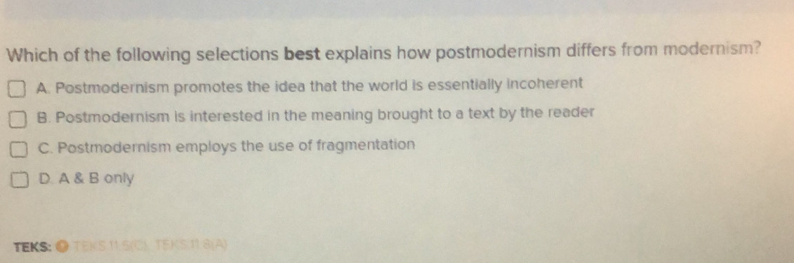 Which of the following selections best explains how postmodernism differs from modernism?
A. Postmodernism promotes the idea that the world is essentially incoherent
B. Postmodernism is interested in the meaning brought to a text by the reader
C. Postmodernism employs the use of fragmentation
D. A & B only
TEKS: ● TEKS 11.5(C) TEKS.11.8(A)