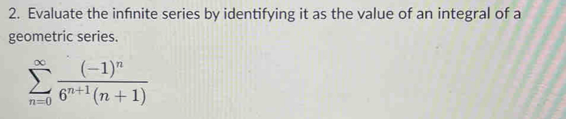 Evaluate the infnite series by identifying it as the value of an integral of a 
geometric series.
sumlimits _(n=0)^(∈fty)frac (-1)^n6^(n+1)(n+1)