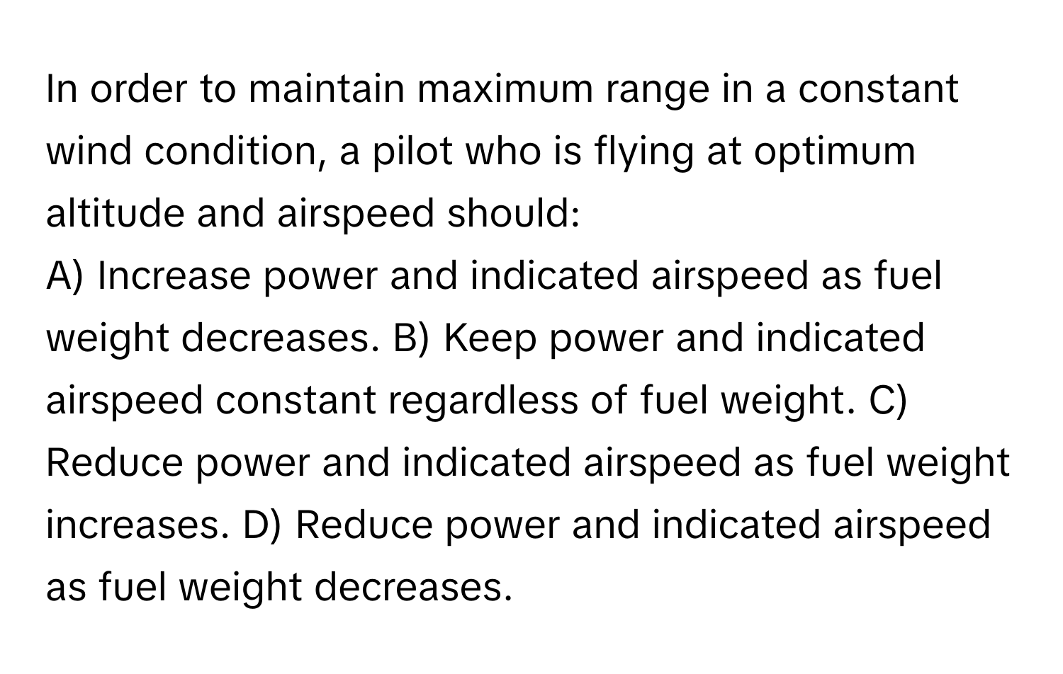 In order to maintain maximum range in a constant wind condition, a pilot who is flying at optimum altitude and airspeed should:

A) Increase power and indicated airspeed as fuel weight decreases.  B) Keep power and indicated airspeed constant regardless of fuel weight.  C) Reduce power and indicated airspeed as fuel weight increases.  D) Reduce power and indicated airspeed as fuel weight decreases.