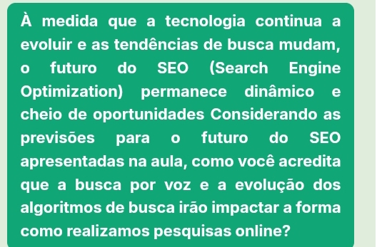 À medida que a tecnologia continua a 
evoluir e as tendências de busca mudam, 
futuro do SEO (Search Engine 
Optimization) permanece dinâmico e 
cheio de oportunidades Considerando as 
previsões para o futuro do SEO 
apresentadas na aula, como você acredita 
que a busca por voz e a evolução dos 
algoritmos de busca irão impactar a forma 
como realizamos pesquisas online?