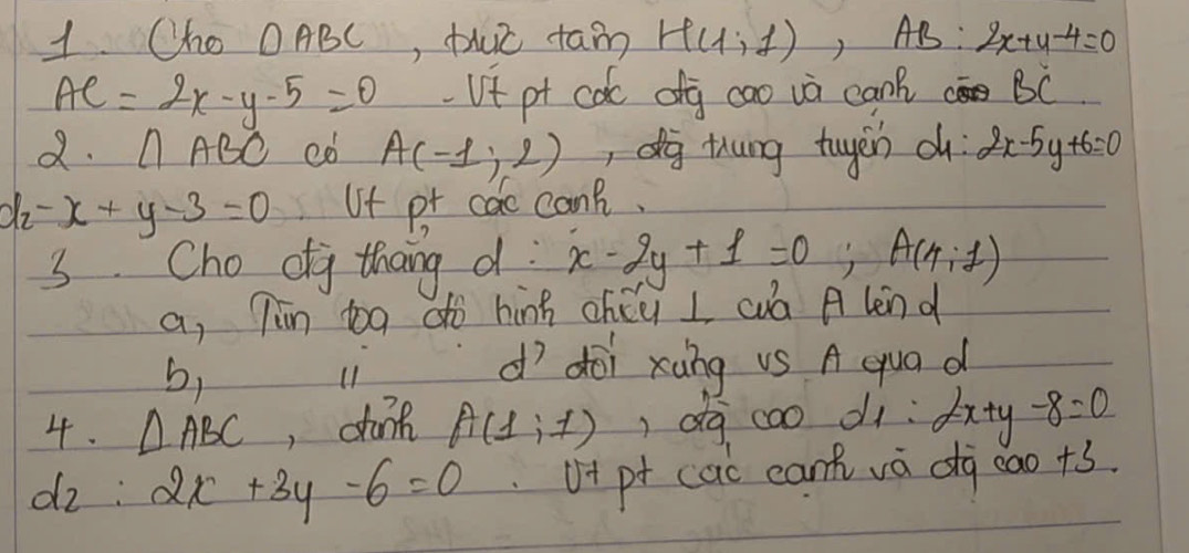 Cho OABC, thuc tan H(1;1), AB:2x+4-4=0
AC=2x-y-5=0 Vt pt coc dg cao và can? BC
2. AABC C0 A(-1,2) , dog thung tugen d 2x-5y+6=0
d -x+y-3=0 Uf pr cac canB.
3 Cho dg thang d x-2y+1=0; A(4;1)
a, Tin bg dò hing chúu L wuà A len d
b,
u dì doi xàng vS A qua d
4. △ ABC ,dank A(1,1) dà cao d1: ∴ 2x+y-8=0
dz : 2x+3y-6=0 v+ pt cac can va dg cao+3