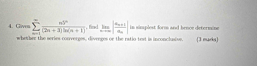 Given sumlimits _(n=1)^(∈fty) n5^n/(2n+3)ln (n+1)  , find limlimits _nto ∈fty |frac a_n+1a_n| in simplest form and hence determine 
whether the series converges, diverges or the ratio test is inconclusive. (3 marks)