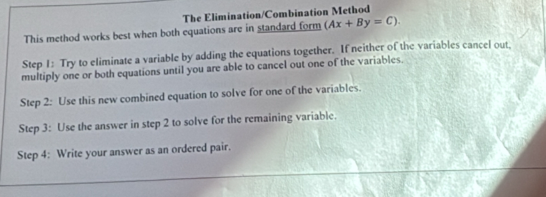 The Elimination/Combination Method 
This method works best when both equations are in standard form (Ax+By=C). 
Step 1: Try to eliminate a variable by adding the equations together. If neither of the variables cancel out, 
multiply one or both equations until you are able to cancel out one of the variables. 
Step 2: Use this new combined equation to solve for one of the variables. 
Step 3: Use the answer in step 2 to solve for the remaining variable. 
Step 4: Write your answer as an ordered pair.