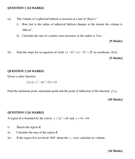 The volume of a spherical balloon is increase at a rate of 50cm^3s^(-1). 
i) How fast is the radius of spherical balloon changes at the instant the volume is
500cm^3. 
ii) Calculate the rate of a surface area increases as the radius is 5cm. 
[9 Marks] 
(b) Find the slope for an equation of circle (x-4)^2+(y-3)^2=25 at coordinate (8,6). 
[5 Marks] 
QUESTION 2 [10 MARKS] 
Given a cubic function
f(x)=x^3-6x^2+9x+15
Find the minimum point, maximum point and the point of inflection of the function f(x). 
[10 Marks] 
QUESTION 3 [16 MARKS] 
A region R is bounded by the curves y=2x^2+10 and y=4x+16. 
i) Sketch the region R. 
ii) Calculate the area of the region R. 
iii) If the region R is revolved 360° about the x - axis, calculate its volume. 
[16 Marks]