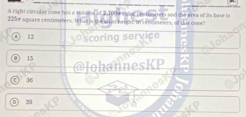 A right circular cone has a volume of 2,700π cubic centimeters and the area of its base is
225π square centimeters. What is the slant height, in centimeters, of this cone?
A 12 scoring service
B 15
@JohannesKP
C 36
D 39