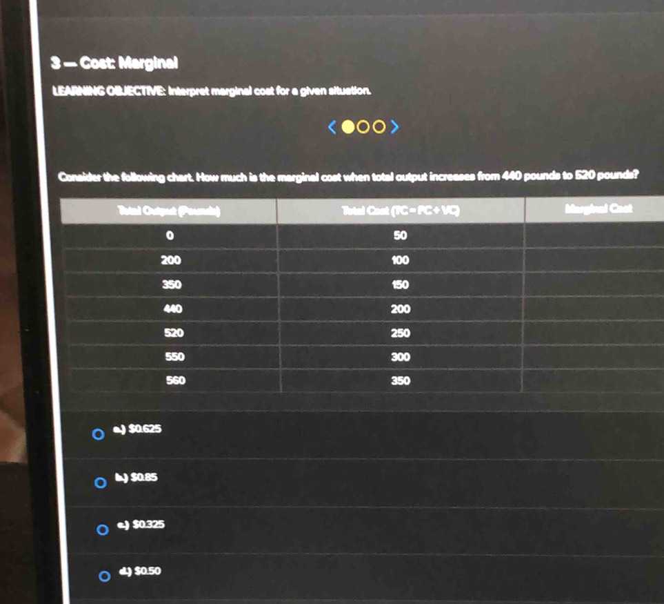 3 — Cost: Marginal
LEARNING OBJECTIVE: Interpret marginal cost for a given situation.
Consider the following chart. How much is the marginal cost when total output increases from 440 pounds to 520 pounds?
o) $0.625
I) $0.85
e.) $0.325
d.) $0.50