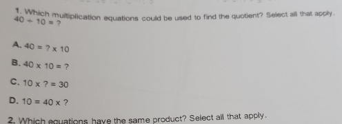 Which multiplication equations could be used to find the quotient? Select all that apply.
40/ 10= ?
A. 40=?* 10
B. 40* 10= ?
C. 10* ?=30
D. 10=40* ?
2. Which equations have the same product? Select all that apply.