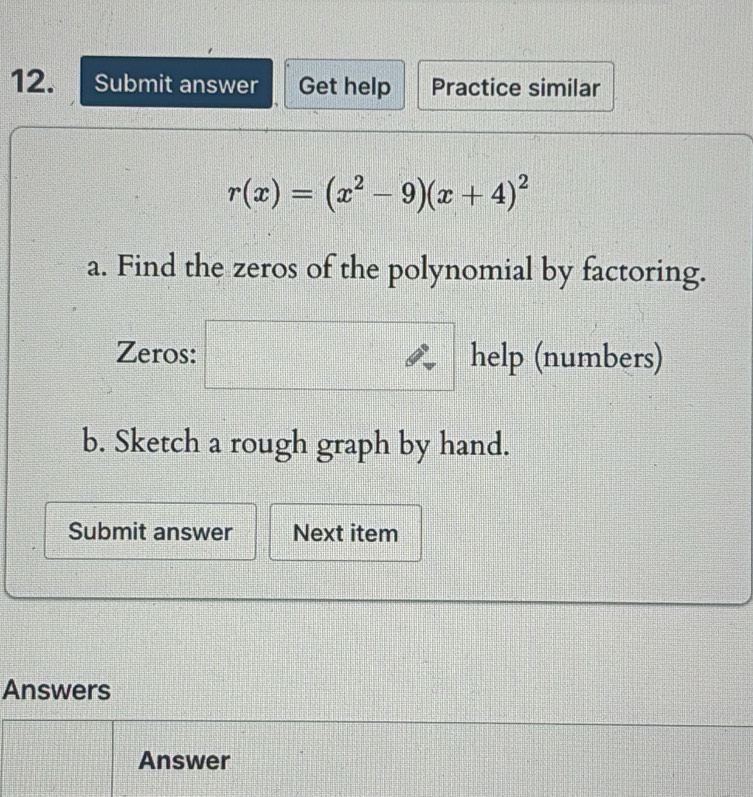 Submit answer Get help Practice similar
r(x)=(x^2-9)(x+4)^2
a. Find the zeros of the polynomial by factoring. 
Zeros: help (numbers) 
b. Sketch a rough graph by hand. 
Submit answer Next item 
Answers 
Answer