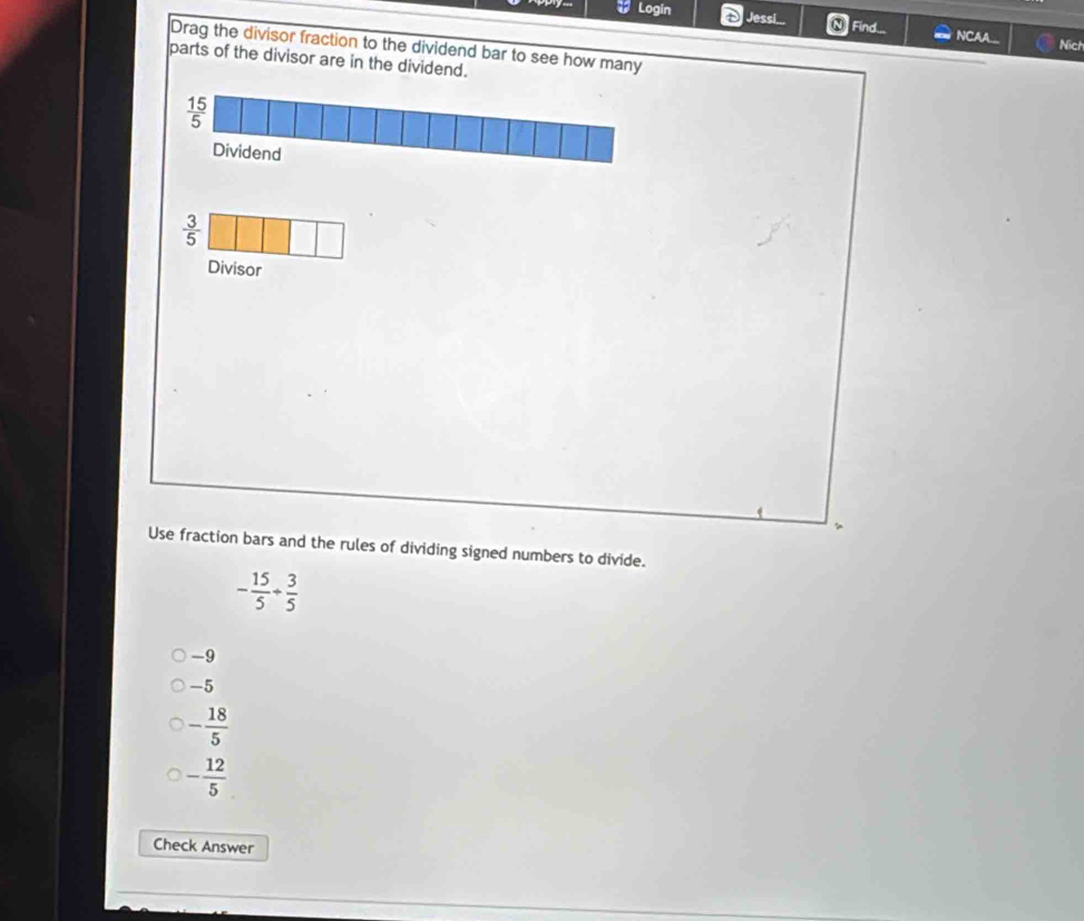 Jessi...
Login N Find... NCAA..
Nich
Drag the divisor fraction to the dividend bar to see how many
parts of the divisor are in the dividend.
 3/5 
Divisor
4
Use fraction bars and the rules of dividing signed numbers to divide.
- 15/5 + 3/5 
-9
-5
- 18/5 
- 12/5 
Check Answer