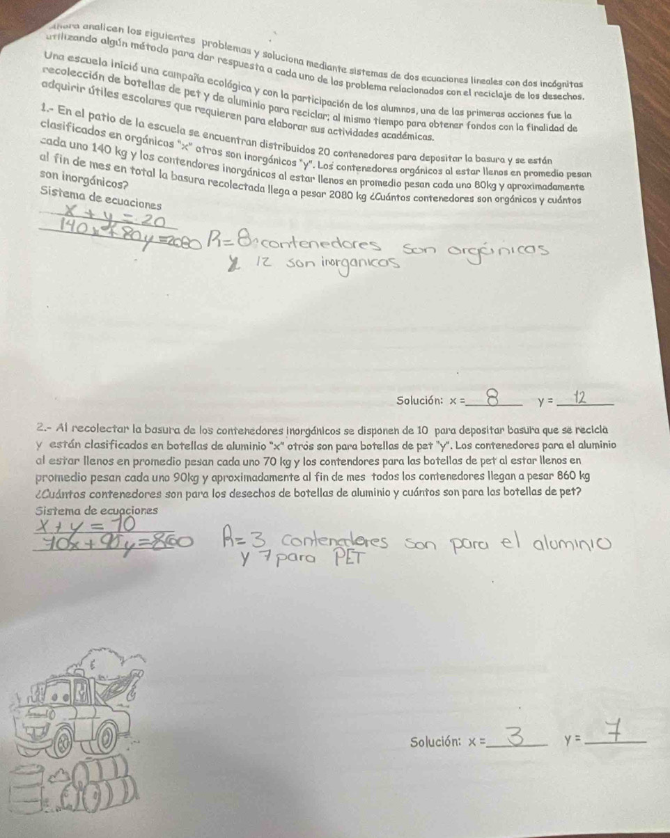 nora analicen los siguientes problemas y soluciona mediante sistemas de dos ecuaciones lineales con dos incógnitas
atilizando algún método para dar respuesta a cada uno de los problema relacionados con el reciclaje de los desechos
Una escuela inició una campaña ecológica y con la participación de los alumnos, una de las primeras acciones fue la
recolección de botellas de pet y de aluminio para reciclar; al mismo tiempo para obtener fondos con la finalidad de
adquirir útiles escolares que requieren para elaborar sus actividades académicas
1.- En el patio de la escuela se encuentran distribuidos 20 contenedores para depositar la basura y se están
clasificados en orgánicos "x" otros son inorgánicos "y". Los contenedores orgánicos al estar llenos en promedio pesar
cada uno 140 kg y los contendores inorgánicos al estar llenos en promedio pesan cada uno 80kg y aproximadamente
son inorgánicos?
al fin de mes en total la basura recolectada llega a pesar 2080 kg ¿Cuántos contenedores son orgánicos y cuántos
Sistema de ecuaciones
Solución: x= _ y= _
2.- Al recolectar la basura de los contenedores inorgánicos se disponen de 10 para depositar basura que se recicla
y están clasificados en botellas de aluminio "x" otrós son para botellas de pet "y". Los contenedores para el aluminio
al estar llenos en promedio pesan cada uno 70 kg y los contendores para las botellas de pet al estar llenos en
promedlio pesan cada uno 90kg y aproximadamente al fin de mes todos los contenedores llegan a pesar 860 kg
¿Cuántos contenedores son para los desechos de botellas de aluminio y cuántos son para las botellas de pet?
Sistema de ecuaciones
Solución: x= _
y= _