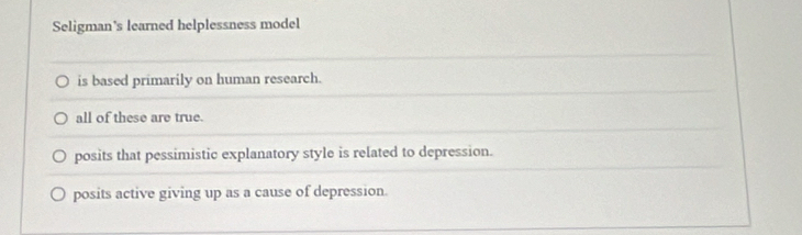 Seligman's learned helplessness model
is based primarily on human research.
all of these are true.
posits that pessimistic explanatory style is related to depression.
posits active giving up as a cause of depression.