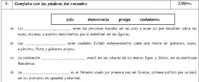 Complete con las palabras del recuadro 2,00ptos. 
polis democracia griega ciudadanos 
a) Los _eran las personas nacidas en las polis y eran los que decidían sobre las 
leyes, normas y asuntos importantes que lo debatían en las ágoras. 
b) Las _eran ciudades Estado independiente: cada una tenía un gobierno, leyes, 
e jércitos, flota y gobierno propios, 
c) La civilización _nació en las riberas de los mares Egeo y Jónico, en la península 
Balcánica. 
d) La_ es el término usado por primera vez en Grecia, sistema político que se basó 
en los principios de igualdad y libertad.