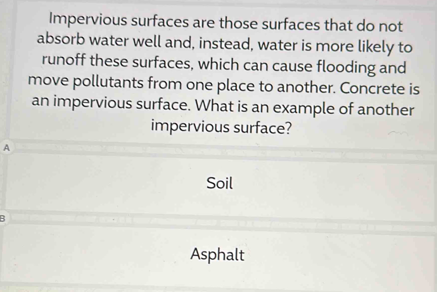 Impervious surfaces are those surfaces that do not
absorb water well and, instead, water is more likely to
runoff these surfaces, which can cause flooding and
move pollutants from one place to another. Concrete is
an impervious surface. What is an example of another
impervious surface?
A
Soil
B
Asphalt